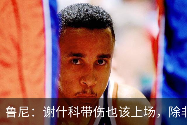 鲁尼：谢什科带伤也该上场，除非身体上真的踢不了